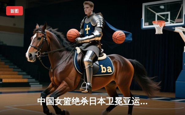 中国女篮绝杀日本卫冕亚运冠军 韩旭26分李梦关键三分定乾坤