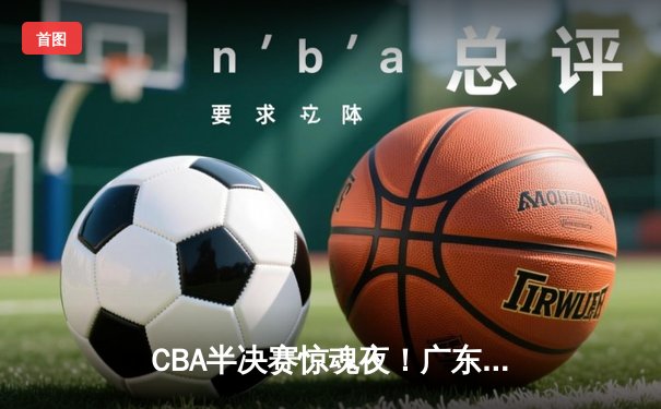 CBA半决赛惊魂夜！广东宏远加时逆转辽宁，胡明轩35分创生涯新高